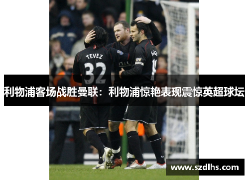 利物浦客场战胜曼联：利物浦惊艳表现震惊英超球坛