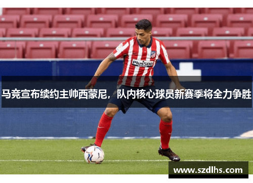 马竞宣布续约主帅西蒙尼，队内核心球员新赛季将全力争胜